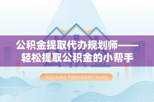 威县公积金提取代办规划师——轻松提取公积金的小帮手