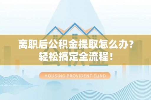 威县离职后公积金提取怎么办？轻松搞定全流程！