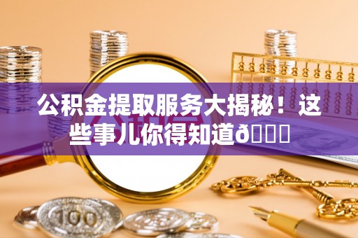威县公积金提取服务大揭秘！这些事儿你得知道😎