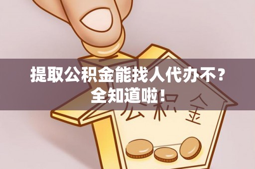 威县提取公积金能找人代办不？全知道啦！