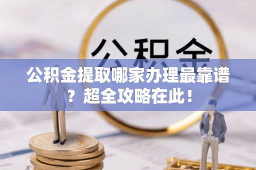 威县公积金提取哪家办理最靠谱？超全攻略在此！