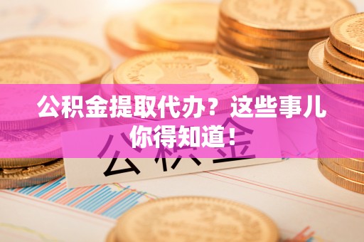 威县公积金提取代办？这些事儿你得知道！