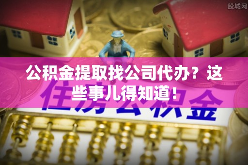 威县公积金提取找公司代办？这些事儿得知道！