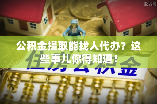 威县公积金提取能找人代办？这些事儿你得知道！