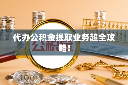 威县代办公积金提取业务超全攻略！