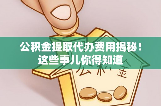威县公积金提取代办费用揭秘！这些事儿你得知道