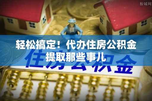 威县轻松搞定！代办住房公积金提取那些事儿