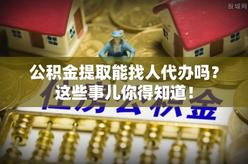 威县公积金提取能找人代办吗？这些事儿你得知道！