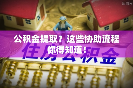 威县公积金提取？这些协助流程你得知道！