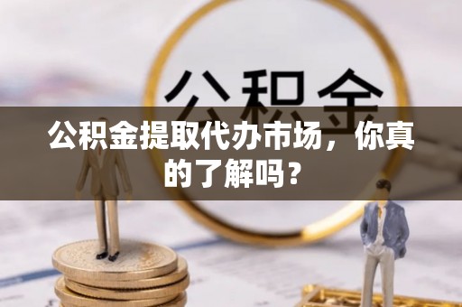 威县公积金提取代办市场，你真的了解吗？
