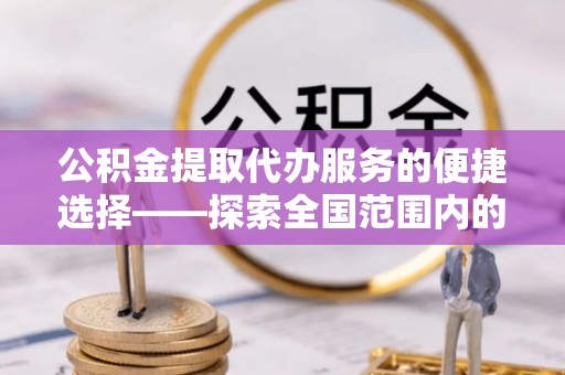 威县公积金提取代办服务的便捷选择——探索全国范围内的优质服务提供商