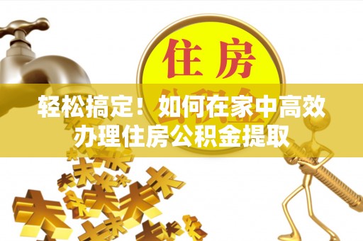 威县轻松搞定！如何在家中高效办理住房公积金提取