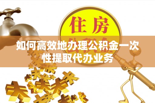 威县如何高效地办理公积金一次性提取代办业务