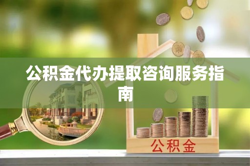 威县公积金代办提取咨询服务指南
