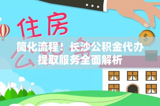 威县简化流程！长沙公积金代办提取服务全面解析