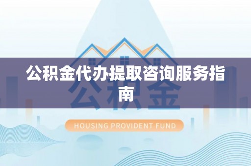 威县公积金代办提取咨询服务指南