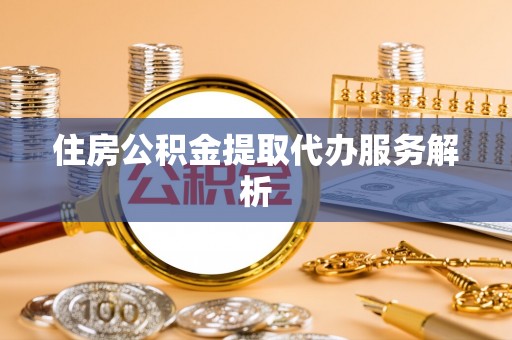 威县住房公积金提取代办服务解析