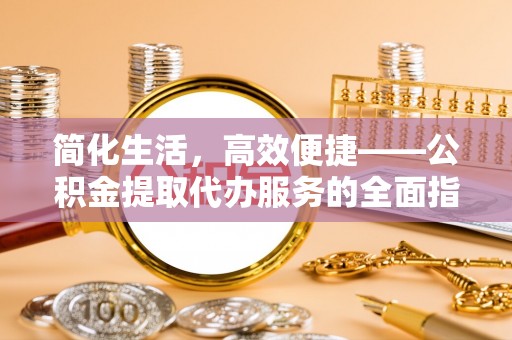 威县简化生活，高效便捷——公积金提取代办服务的全面指南