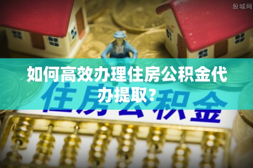 威县如何高效办理住房公积金代办提取？