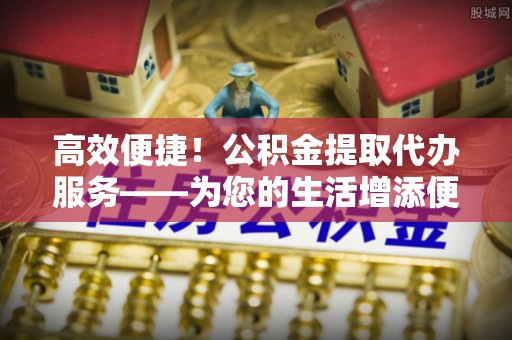 威县高效便捷！公积金提取代办服务——为您的生活增添便利