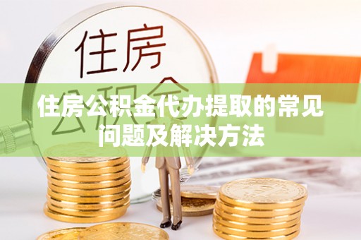 威县住房公积金代办提取的常见问题及解决方法