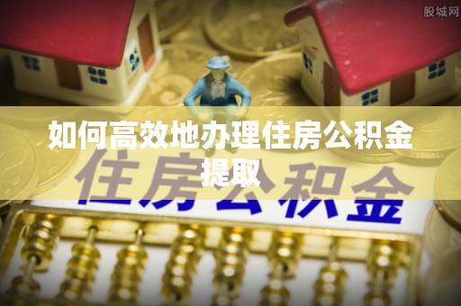 威县如何高效地办理住房公积金提取
