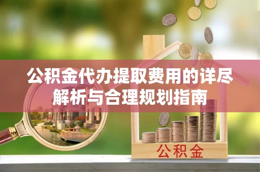 威县公积金代办提取费用的详尽解析与合理规划指南