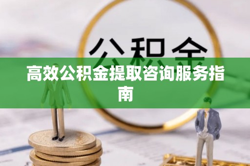 威县高效公积金提取咨询服务指南