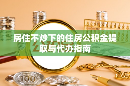威县房住不炒下的住房公积金提取与代办指南