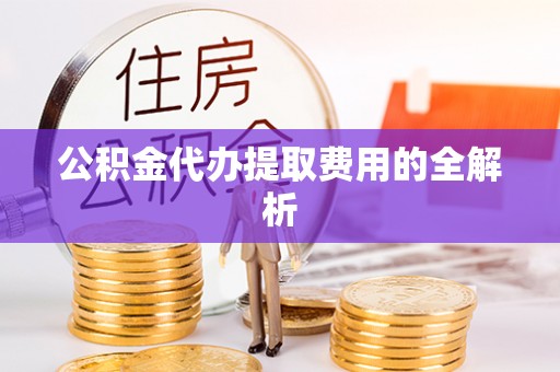 威县公积金代办提取费用的全解析