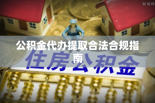 威县公积金代办提取合法合规指南