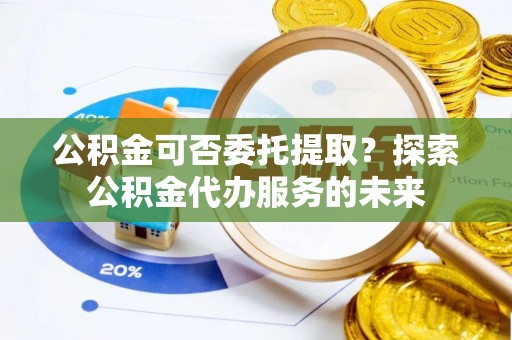 威县公积金可否委托提取？探索公积金代办服务的未来
