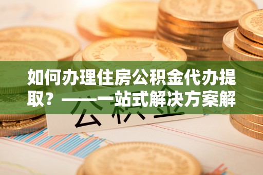 威县如何办理住房公积金代办提取？——一站式解决方案解析