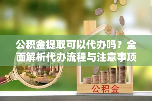 威县公积金提取可以代办吗？全面解析代办流程与注意事项